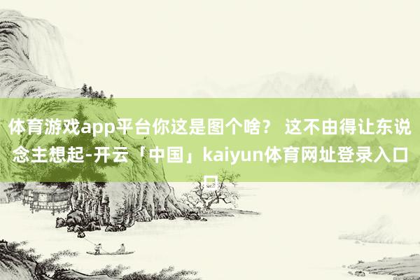 体育游戏app平台你这是图个啥？ 这不由得让东说念主想起-开云「中国」kaiyun体育网址登录入口