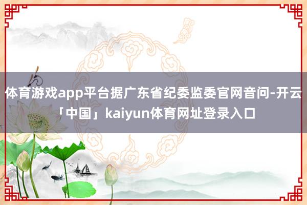 体育游戏app平台据广东省纪委监委官网音问-开云「中国」kaiyun体育网址登录入口