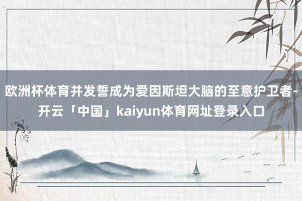 欧洲杯体育并发誓成为爱因斯坦大脑的至意护卫者-开云「中国」kaiyun体育网址登录入口