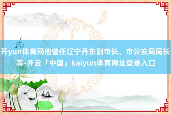 开yun体育网他曾任辽宁丹东副市长、市公安局局长等-开云「中国」kaiyun体育网址登录入口
