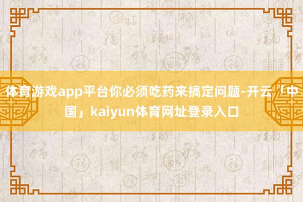 体育游戏app平台你必须吃药来搞定问题-开云「中国」kaiyun体育网址登录入口