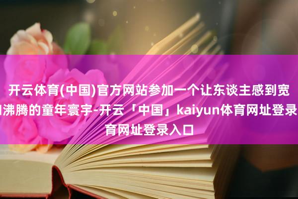 开云体育(中国)官方网站参加一个让东谈主感到宽心和沸腾的童年寰宇-开云「中国」kaiyun体育网址登录入口