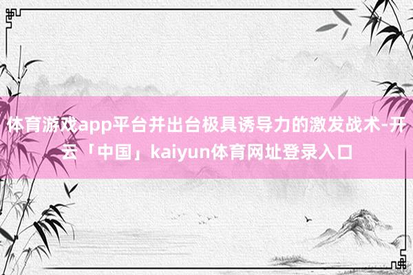 体育游戏app平台并出台极具诱导力的激发战术-开云「中国」kaiyun体育网址登录入口