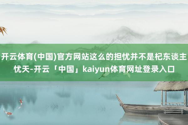 开云体育(中国)官方网站这么的担忧并不是杞东谈主忧天-开云「中国」kaiyun体育网址登录入口