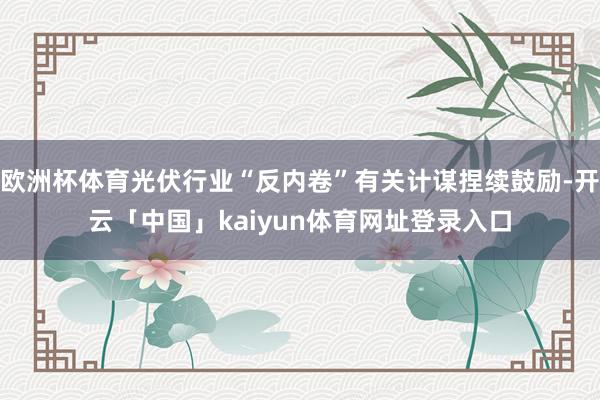欧洲杯体育光伏行业“反内卷”有关计谋捏续鼓励-开云「中国」kaiyun体育网址登录入口